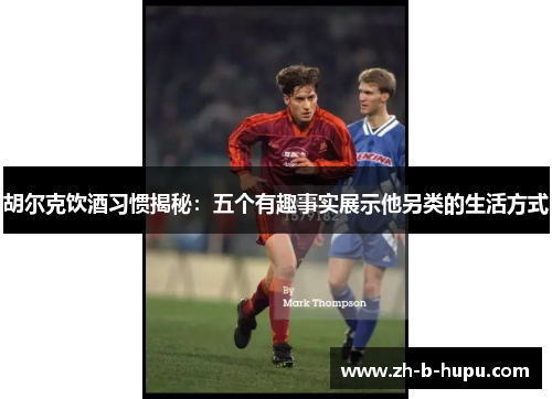 胡尔克饮酒习惯揭秘:五个有趣事实展示他另类的生活方式 胡尔克饮酒习惯揭秘:五个有趣事实展示他另类的生活方式