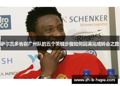 萨尔瓦多告别广州队的五个关键步骤如何圆满完成转会之路