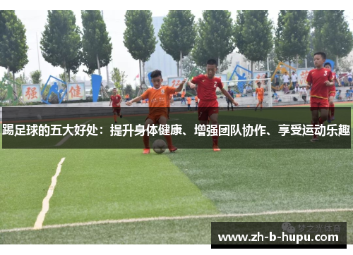 踢足球的五大好处：提升身体健康、增强团队协作、享受运动乐趣